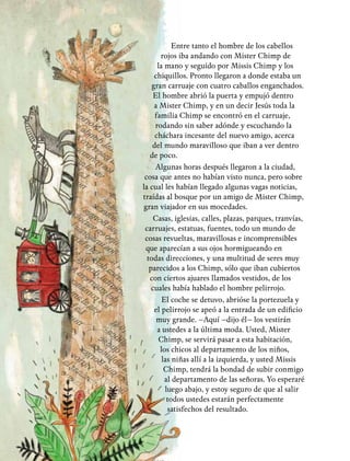 22
Entre tanto el hombre de los cabellos
rojos iba andando con Mister Chimp de
la mano y seguido por Missis Chimp y los
chiquillos. Pronto llegaron a donde estaba un
gran carruaje con cuatro caballos enganchados.
El hombre abrió la puerta y empujó dentro
a Mister Chimp, y en un decir Jesús toda la
familia Chimp se encontró en el carruaje,
rodando sin saber adónde y escuchando la
cháchara incesante del nuevo amigo, acerca
del mundo maravilloso que iban a ver dentro
de poco.
Algunas horas después llegaron a la ciudad,
cosa que antes no habían visto nunca, pero sobre
la cual les habían llegado algunas vagas noticias,
traídas al bosque por un amigo de Mister Chimp,
gran viajador en sus mocedades.
Casas, iglesias, calles, plazas, parques, tranvías,
carruajes, estatuas, fuentes, todo un mundo de
cosas revueltas, maravillosas e incomprensibles
que aparecían a sus ojos hormigueando en
todas direcciones, y una multitud de seres muy
parecidos a los Chimp, sólo que iban cubiertos
con ciertos ajuares llamados vestidos, de los
cuales había hablado el hombre pelirrojo.
El coche se detuvo, abrióse la portezuela y
el pelirrojo se apeó a la entrada de un edificio
muy grande. –Aquí –dijo él– los vestirán
a ustedes a la última moda. Usted, Mister
Chimp, se servirá pasar a esta habitación,
los chicos al departamento de los niños,
las niñas allí a la izquierda, y usted Missis
Chimp, tendrá la bondad de subir conmigo
al departamento de las señoras. Yo esperaré
luego abajo, y estoy seguro de que al salir
todos ustedes estarán perfectamente
satisfechos del resultado.
 