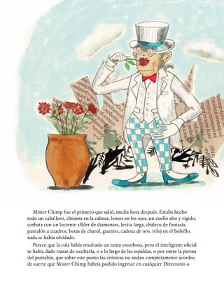 23
Mister Chimp fue el primero que salió, media hora después. Estaba hecho
todo un caballero, chistera en la cabeza, lentes en los ojos, un cuello alto y rígido,
corbata con un luciente alfiler de diamantes, levita larga, chaleco de fantasía,
pantalón a cuadros, botas de charol, guantes, cadena de oro, reloj en el bolsillo,
nada se había olvidado.
Parece que la cola había resultado un tanto estorbosa, pero el inteligente oficial
se había dado trazas de ocultarla, o a lo largo de las espaldas, o por entre la pierna
del pantalón, que sobre este punto las crónicas no andan completamente acordes;
de suerte que Mister Chimp habría podido ingresar en cualquier Directorio o
 