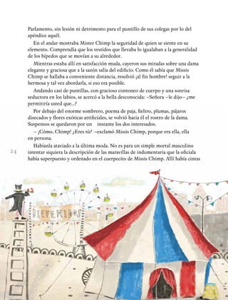 24
Parlamento, sin lesión ni detrimento para el puntillo de sus colegas por lo del
apéndice aquél.
En el andar mostraba Mister Chimp la seguridad de quien se siente en su
elemento. Comprendía que los vestidos que llevaba lo igualaban a la generalidad
de los bípedos que se movían a su alrededor.
Mientras estaba allí en satisfacción muda, cayeron sus miradas sobre una dama
elegante y graciosa que a la sazón salía del edificio. Como él sabía que Missis
Chimp se hallaba a conveniente distancia, resolvió ¡al fin hombre! seguir a la
hermosa y tal vez abordarla, si eso era posible.
Andando casi de puntillas, con gracioso contoneo de cuerpo y una sonrisa
seductora en los labios, se acercó a la bella desconocida: –Señora –le dijo– ¿me
permitiría usted que...?
Por debajo del enorme sombrero, poema de paja, fieltro, plumas, pájaros
disecados y flores exóticas artificiales, se volvió hacia él el rostro de la dama.
Suspensos se quedaron por un instante los dos interesados.
– ¡Cómo, Chimp! ¿Eres tú? –exclamó Missis Chimp, porque era ella, ella
en persona.
Habíanla ataviado a la última moda. No es para un simple mortal masculino
intentar siquiera la descripción de las maravillas de indumentaria que la oficiala
había superpuesto y ordenado en el cuerpecito de Missis Chimp. Allí había cintas
 