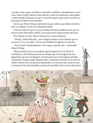 y encajes, sedas y gasas, bordados y terciopelos, mullidos, esponjamientos y unas
como nubes crespas, ballenas, fajas elásticas y todos los misteriosos, incontables
e indescriptibles elementos de que se sirven las mujeres para realzar su belleza y
para gastar el dinero de sus maridos.
En fin, que Missis Chimp estaba hecha la gran señora y que habría sido flor y
prez en cualquier círculo de cualesquiera damas.
Conviene advertir que en el caso de Missis Chimp el problema de la cola no
ofreció serias dificultades, debido a las proporciones arquitectónicas del ajuar.
Pero después de todo, Missis Chimp tenía corazón femenino.
–Chimp –había dicho ella– ¿así te diriges siempre tú a las mujeres que no
conoces? ¿Y eso a tu edad? –En sus ojos brillaba una lágrima de reproche.
–Yo te conocí inmediatamente, te lo aseguro, querida mía –tartamudeó
Mister Chimp.
Ella no insistió, pero el recuerdo de aquel incidente no se le borró de
la memoria, y allí estaba para resucitar siempre que ocurría alguno de esos
disgustillos que casi son disgustos, tan frecuentes aun en los hogares más bien
constituidos. Porque, según sabemos todos, el monstruo ojiverde de los celos no
vuelve a dormir una vez que se ha despertado, y se convierte per secula en cruz
y tormento de los desventurados a quienes ha mordido. Sirva esto de advertencia
 