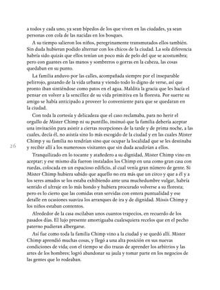 26
a todos y cada uno, ya sean bípedos de los que viven en las ciudades, ya sean
personas con cola de las nacidas en los bosques.
A su tiempo salieron los niños, peregrinamente transmutados ellos también.
Sin duda hubieran podido alternar con los chicos de la ciudad. La sola diferencia
habría sido quizás que ellos tenían un poco más de pelo del que se acostumbra;
pero con guantes en las manos y sombreros o gorras en la cabeza, las cosas
quedaban en su punto.
La familia anduvo por las calles, acompañada siempre por el inseparable
pelirrojo, gozando de la vida urbana y viendo todo lo digno de verse, así que
pronto iban sintiéndose como patos en el agua. Maldita la gracia que les hacía el
pensar en volver a la sencillez de su vida primitiva en la floresta. Por suerte su
amigo se había anticipado a proveer lo conveniente para que se quedaran en
la ciudad.
Con toda la cortesía y delicadeza que el caso reclamaba, para no herir el
orgullo de Mister Chimp ni su puntillo, insinuó que la familia debería aceptar
una invitación para asistir a ciertas recepciones de la tarde y de prima noche, a las
cuales, decía él, no asistía sino lo más escogido de la ciudad y en las cuales Mister
Chimp y su familia no tendrían sino que ocupar la localidad que se les destinaba
y recibir allí a los numerosos visitantes que sin duda acudirían a ellos.
Tranquilizado en lo tocante y atañedero a su dignidad, Mister Chimp vino en
aceptar; y ese mismo día fueron instalados los Chimp en una como gran casa con
ruedas, colocada en un espacioso edificio, al cual venía gran número de gente. Si
Mister Chimp hubiera sabido que aquello no era más que un circo y que a él y a
los seres amados se los estaba exhibiendo ante una muchedumbre vulgar, habría
sentido el ultraje en lo más hondo y hubiera procurado volverse a su floresta;
pero es lo cierto que las comidas eran servidas con entera puntualidad y ese
detalle en ocasiones suaviza los arranques de ira y de dignidad. Missis Chimp y
los niños estaban contentos.
Alrededor de la casa oscilaban unos cuantos trapecios, en recuerdo de los
pasados días. El lujo presente amortiguaba cualesquiera recelos que en el pecho
paterno pudieran albergarse.
Así fue como toda la familia Chimp vino a la ciudad y se quedó allí. Mister
Chimp aprendió muchas cosas, y llegó a una alta posición en sus nuevas
condiciones de vida; con el tiempo se dio trazas de aprender los arbitrios y las
artes de los hombres; logró abandonar su jaula y tomar parte en los negocios de
las gentes que lo rodeaban.
 