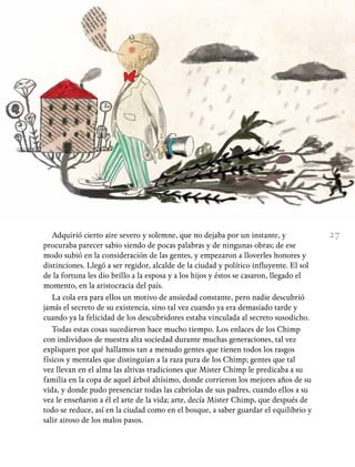 27Adquirió cierto aire severo y solemne, que no dejaba por un instante, y
procuraba parecer sabio siendo de pocas palabras y de ningunas obras; de ese
modo subió en la consideración de las gentes, y empezaron a lloverles honores y
distinciones. Llegó a ser regidor, alcalde de la ciudad y político influyente. El sol
de la fortuna les dio brillo a la esposa y a los hijos y éstos se casaron, llegado el
momento, en la aristocracia del país.
La cola era para ellos un motivo de ansiedad constante, pero nadie descubrió
jamás el secreto de su existencia, sino tal vez cuando ya era demasiado tarde y
cuando ya la felicidad de los descubridores estaba vinculada al secreto susodicho.
Todas estas cosas sucedieron hace mucho tiempo. Los enlaces de los Chimp
con individuos de nuestra alta sociedad durante muchas generaciones, tal vez
expliquen por qué hallamos tan a menudo gentes que tienen todos los rasgos
físicos y mentales que distinguían a la raza pura de los Chimp; gentes que tal
vez llevan en el alma las altivas tradiciones que Mister Chimp le predicaba a su
familia en la copa de aquel árbol altísimo, donde corrieron los mejores años de su
vida, y donde pudo presenciar todas las cabriolas de sus padres, cuando ellos a su
vez le enseñaron a él el arte de la vida; arte, decía Mister Chimp, que después de
todo se reduce, así en la ciudad como en el bosque, a saber guardar el equilibrio y
salir airoso de los malos pasos.
 
