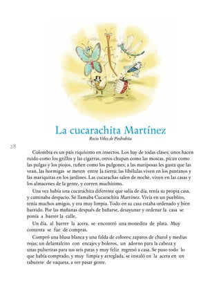 28
La cucarachita Martínez
Rocío Vélez de Piedrahíta
Colombia es un país riquísimo en insectos. Los hay de todas clases; unos hacen
ruido como los grillos y las cigarras, otros chupan como las moscas, pican como
las pulgas y los piojos, ruñen como los pulgones; a las mariposas les gusta que las
vean, las hormigas se meten entre Ia tierra; las libélulas viven en los pantanos y
las mariquitas en los jardines. Las cucarachas salen de noche, viven en las casas y
los almacenes de la gente, y corren muchísimo.
Una vez había una cucarachita diferente que salía de día, tenía su propia casa,
y caminaba despacio. Se llamaba Cucarachita Martínez. Vivía en un pueblito,
tenía muchos amigos, y era muy limpia. Todo en su casa estaba ordenado y bien
barrido. Por las mañanas después de bañarse, desayunar y ordenar la casa se
ponía a barrer la calle.
Un día, al barrer la acera, se encontró una monedita de plata. Muy
contenta se fue de compras.
Compró una blusa blanca y una falda de colores; zapatos de charol y medias
rojas; un delantalcito con encajes y boleros, un adorno para la cabeza y
unas pulseritas para sus seis patas y muy feliz regresó a casa. Se puso todo lo
que había comprado, y muy limpia y arreglada, se instaló en la acera en un
taburete de vaqueta, a ver pasar gente.
 