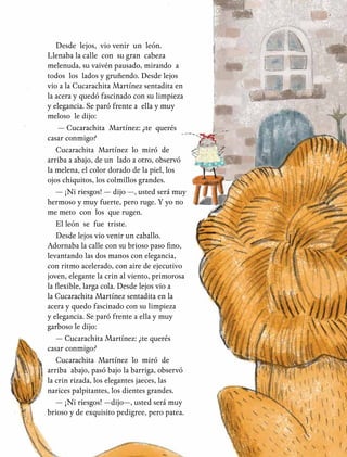 29
Desde lejos, vio venir un león.
Llenaba la calle con su gran cabeza
melenuda, su vaivén pausado, mirando a
todos los lados y gruñendo. Desde lejos
vio a la Cucarachita Martínez sentadita en
la acera y quedó fascinado con su limpieza
y elegancia. Se paró frente a ella y muy
meloso le dijo:
— Cucarachita Martínez: ¿te querés
casar conmigo?
Cucarachita Martínez lo miró de
arriba a abajo, de un lado a otro, observó
la melena, el color dorado de la piel, los
ojos chiquitos, los colmillos grandes.
— ¡Ni riesgos! — dijo —, usted será muy
hermoso y muy fuerte, pero ruge. Y yo no
me meto con los que rugen.
El león se fue triste.
Desde lejos vio venir un caballo.
Adornaba la calle con su brioso paso fino,
levantando las dos manos con elegancia,
con ritmo acelerado, con aire de ejecutivo
joven, elegante la crin al viento, primorosa
la flexible, larga cola. Desde lejos vio a
la Cucarachita Martínez sentadita en la
acera y quedo fascinado con su limpieza
y elegancia. Se paró frente a ella y muy
garboso le dijo:
— Cucarachita Martínez: ¿te querés
casar conmigo?
Cucarachita Martínez lo miró de
arriba abajo, pasó bajo la barriga, observó
la crin rizada, los elegantes jaeces, las
narices palpitantes, los dientes grandes.
— ¡Ni riesgos! —dijo—, usted será muy
brioso y de exquisito pedigree, pero patea.
 