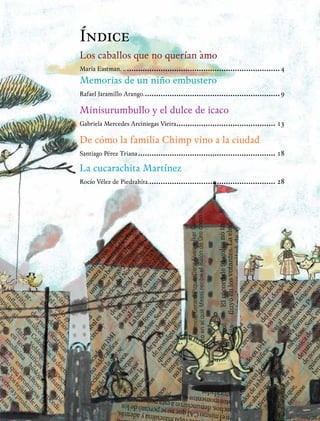 Índice
Los caballos que no querían amo
María Eastman. .......................................................................4
Memorias de un niño embustero
Rafael Jaramillo Arango..............................................................9
Minisurumbullo y el dulce de icaco
Gabriela Mercedes Arciniegas Vieira............................................. 13
De cómo la familia Chimp vino a la ciudad
Santiago Pérez Triana.............................................................. 18
La cucarachita Martínez
Rocío Vélez de Piedrahíta.......................................................... 28
 
