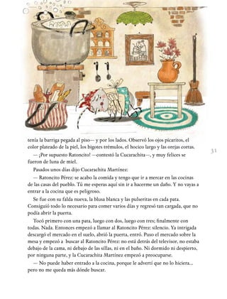31
tenía la barriga pegada al piso— y por los lados. Observó los ojos picaritos, el
color plateado de la piel, los bigotes trémulos, el hocico largo y las orejas cortas.
— ¡Por supuesto Ratoncito! —contestó la Cucarachita—, y muy felices se
fueron de luna de miel.
Pasados unos días dijo Cucarachita Martínez:
— Ratoncito Pérez: se acabo la comida y tengo que ir a mercar en las cocinas
de las casas del pueblo. Tú me esperas aquí sin ir a hacerme un daño. Y no vayas a
entrar a la cocina que es peligroso.
Se fue con su falda nueva, la blusa blanca y las pulseritas en cada pata.
Consiguió todo lo necesario para comer varios días y regresó tan cargada, que no
podía abrir la puerta.
Tocó primero con una pata, luego con dos, luego con tres; finalmente con
todas. Nada. Entonces empezó a llamar al Ratoncito Pérez: silencio. Ya intrigada
descargó el mercado en el suelo, abrió la puerta, entró. Puso el mercado sobre la
mesa y empezó a buscar al Ratoncito Pérez: no está detrás del televisor, no estaba
debajo de la cama, ni debajo de las sillas, ni en el baño. Ni dormido ni despierto,
por ninguna parte, y la Cucarachita Martínez empezó a preocuparse.
— No puede haber entrado a la cocina, porque le advertí que no lo hiciera…
pero no me queda más dónde buscar.
 