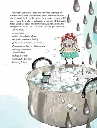32
Entró la Cucarachita a la cocina y miró en derredor; no
había la menor señal del Ratoncito Pérez. Entonces observó
que la tapa de la olla estaba torcida. Se acercó a la estufa, subió
por el borde de la olla y… ¡pobrecita, lo que vio! El Ratoncito
Pérez, desobedeciendo sus instrucciones, se había asomado a
ver qué había entre la olla que estaba llena de agua hirviendo.
No vio nada,
se asomó más,
tendió el hocico hacia adelante,
más y más, hasta ver el fondo y...
¡zaz!, se cayó y se quemó. Y se murió.
Pasaron muchos días y el gallo de la casa
vecina seguía cantando:
Ratoncito Pérez
se ahogó en la olla;
Cucarachita Martínez
lo siente y lo llora.
 