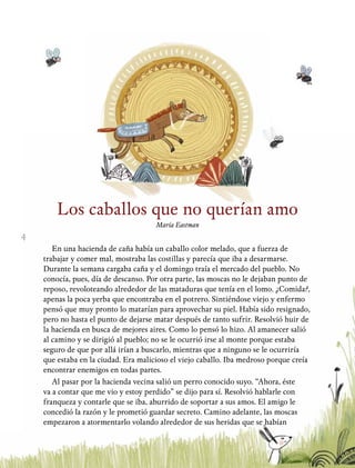 4
Los caballos que no querían amo
María Eastman
En una hacienda de caña había un caballo color melado, que a fuerza de
trabajar y comer mal, mostraba las costillas y parecía que iba a desarmarse.
Durante la semana cargaba caña y el domingo traía el mercado del pueblo. No
conocía, pues, día de descanso. Por otra parte, las moscas no le dejaban punto de
reposo, revoloteando alrededor de las mataduras que tenía en el lomo. ¿Comida?,
apenas la poca yerba que encontraba en el potrero. Sintiéndose viejo y enfermo
pensó que muy pronto lo matarían para aprovechar su piel. Había sido resignado,
pero no hasta el punto de dejarse matar después de tanto sufrir. Resolvió huir de
la hacienda en busca de mejores aires. Como lo pensó lo hizo. Al amanecer salió
al camino y se dirigió al pueblo; no se le ocurrió irse al monte porque estaba
seguro de que por allá irían a buscarlo, mientras que a ninguno se le ocurriría
que estaba en la ciudad. Era malicioso el viejo caballo. Iba medroso porque creía
encontrar enemigos en todas partes.
Al pasar por la hacienda vecina salió un perro conocido suyo. “Ahora, éste
va a contar que me vio y estoy perdido” se dijo para sí. Resolvió hablarle con
franqueza y contarle que se iba, aburrido de soportar a sus amos. El amigo le
concedió la razón y le prometió guardar secreto. Camino adelante, las moscas
empezaron a atormentarlo volando alrededor de sus heridas que se habían
 