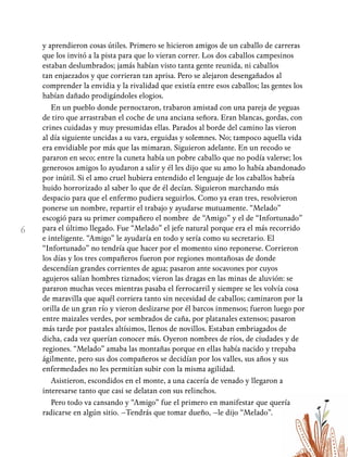 6
y aprendieron cosas útiles. Primero se hicieron amigos de un caballo de carreras
que los invitó a la pista para que lo vieran correr. Los dos caballos campesinos
estaban deslumbrados; jamás habían visto tanta gente reunida, ni caballos
tan enjaezados y que corrieran tan aprisa. Pero se alejaron desengañados al
comprender la envidia y la rivalidad que existía entre esos caballos; las gentes los
habían dañado prodigándoles elogios.
En un pueblo donde pernoctaron, trabaron amistad con una pareja de yeguas
de tiro que arrastraban el coche de una anciana señora. Eran blancas, gordas, con
crines cuidadas y muy presumidas ellas. Parados al borde del camino las vieron
al día siguiente uncidas a su vara, erguidas y solemnes. No; tampoco aquella vida
era envidiable por más que las mimaran. Siguieron adelante. En un recodo se
pararon en seco; entre la cuneta había un pobre caballo que no podía valerse; los
generosos amigos lo ayudaron a salir y él les dijo que su amo lo había abandonado
por inútil. Si el amo cruel hubiera entendido el lenguaje de los caballos habría
huido horrorizado al saber lo que de él decían. Siguieron marchando más
despacio para que el enfermo pudiera seguirlos. Como ya eran tres, resolvieron
ponerse un nombre, repartir el trabajo y ayudarse mutuamente. “Melado”
escogió para su primer compañero el nombre de “Amigo” y el de “Infortunado”
para el último llegado. Fue “Melado” el jefe natural porque era el más recorrido
e inteligente. “Amigo” le ayudaría en todo y sería como su secretario. El
“Infortunado” no tendría que hacer por el momento sino reponerse. Corrieron
los días y los tres compañeros fueron por regiones montañosas de donde
descendían grandes corrientes de agua; pasaron ante socavones por cuyos
agujeros salían hombres tiznados; vieron las dragas en las minas de aluvión: se
pararon muchas veces mientras pasaba el ferrocarril y siempre se les volvía cosa
de maravilla que aquél corriera tanto sin necesidad de caballos; caminaron por la
orilla de un gran río y vieron deslizarse por él barcos inmensos; fueron luego por
entre maizales verdes, por sembrados de caña, por platanales extensos; pasaron
más tarde por pastales altísimos, llenos de novillos. Estaban embriagados de
dicha, cada vez querían conocer más. Oyeron nombres de ríos, de ciudades y de
regiones. “Melado” amaba las montañas porque en ellas había nacido y trepaba
ágilmente, pero sus dos compañeros se decidían por los valles, sus años y sus
enfermedades no les permitían subir con la misma agilidad.
Asistieron, escondidos en el monte, a una cacería de venado y llegaron a
interesarse tanto que casi se delatan con sus relinchos.
Pero todo va cansando y “Amigo” fue el primero en manifestar que quería
radicarse en algún sitio. –Tendrás que tomar dueño, –le dijo “Melado”.
 