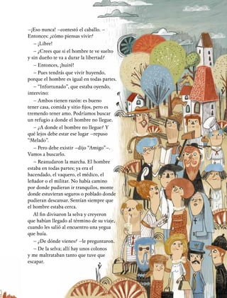 7
–¡Eso nunca! –contestó el caballo. –
Entonces: ¿cómo piensas vivir?
– ¡Libre!
– ¿Crees que si el hombre te ve suelto
y sin dueño te va a durar la libertad?
– Entonces, ¡huiré!
– Pues tendrás que vivir huyendo,
porque el hombre es igual en todas partes.
– “Infortunado”, que estaba oyendo,
intervino:
– Ambos tienen razón: es bueno
tener casa, comida y sitio fijos, pero es
tremendo tener amo. Podríamos buscar
un refugio a donde el hombre no llegue.
– ¿A donde el hombre no llegue? Y
qué lejos debe estar ese lugar –repuso
“Melado”.
– Pero debe existir –dijo “Amigo”–.
Vamos a buscarlo.
– Reanudaron la marcha. El hombre
estaba en todas partes; ya era el
hacendado, el vaquero, el médico, el
leñador o el militar. No había camino
por donde pudieran ir tranquilos, monte
donde estuvieran seguros o poblado donde
pudieran descansar. Sentían siempre que
el hombre estaba cerca.
Al fin divisaron la selva y creyeron
que habían llegado al término de su viaje,
cuando les salió al encuentro una yegua
que huía.
– ¿De dónde vienes? –le preguntaron.
– De la selva; allí hay unos colonos
y me maltrataban tanto que tuve que
escapar.
 