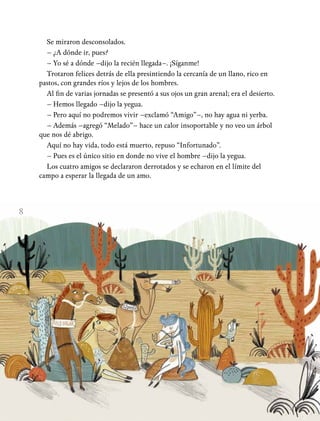 8
Se miraron desconsolados.
– ¿A dónde ir, pues?
– Yo sé a dónde –dijo la recién llegada–. ¡Síganme!
Trotaron felices detrás de ella presintiendo la cercanía de un llano, rico en
pastos, con grandes ríos y lejos de los hombres.
Al fin de varias jornadas se presentó a sus ojos un gran arenal; era el desierto.
– Hemos llegado –dijo la yegua.
– Pero aquí no podremos vivir –exclamó “Amigo”–, no hay agua ni yerba.
– Además –agregó “Melado”– hace un calor insoportable y no veo un árbol
que nos dé abrigo.
Aquí no hay vida, todo está muerto, repuso “Infortunado”.
– Pues es el único sitio en donde no vive el hombre –dijo la yegua.
Los cuatro amigos se declararon derrotados y se echaron en el límite del
campo a esperar la llegada de un amo.
 