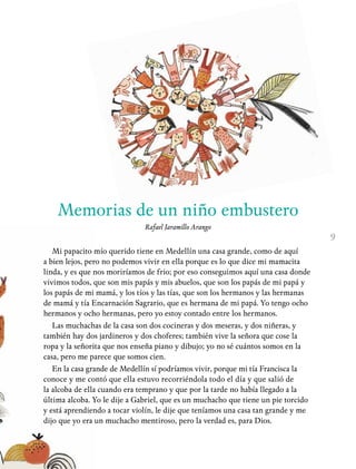 9
Memorias de un niño embustero
Rafael Jaramillo Arango
Mi papacito mío querido tiene en Medellín una casa grande, como de aquí
a bien lejos, pero no podemos vivir en ella porque es lo que dice mi mamacita
linda, y es que nos moriríamos de frio; por eso conseguimos aquí una casa donde
vivimos todos, que son mis papás y mis abuelos, que son los papás de mi papá y
los papás de mi mamá, y los tíos y las tías, que son los hermanos y las hermanas
de mamá y tía Encarnación Sagrario, que es hermana de mi papá. Yo tengo ocho
hermanos y ocho hermanas, pero yo estoy contado entre los hermanos.
Las muchachas de la casa son dos cocineras y dos meseras, y dos niñeras, y
también hay dos jardineros y dos choferes; también vive la señora que cose la
ropa y la señorita que nos enseña piano y dibujo; yo no sé cuántos somos en la
casa, pero me parece que somos cien.
En la casa grande de Medellín sí podríamos vivir, porque mi tía Francisca la
conoce y me contó que ella estuvo recorriéndola todo el día y que salió de
la alcoba de ella cuando era temprano y que por la tarde no había llegado a la
última alcoba. Yo le dije a Gabriel, que es un muchacho que tiene un pie torcido
y está aprendiendo a tocar violín, le dije que teníamos una casa tan grande y me
dijo que yo era un muchacho mentiroso, pero la verdad es, para Dios.
 