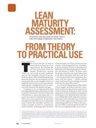 .................................................................................................
28 COST MANAGEMENT MAY/JUNE 2016
T
his article focuses on how to
assess the lean maturity of an
organization. By utilizing the
14 lean principles from the
Toyota Production System
(TPS), we can avoid an audit approach
and use the strengths of lean to accom-
plish our goals.After establishing the lean
maturity process, the second part of this
article provides a real example of how to
apply the process to a social issue that has
experienced a heightened level of atten-
tion and research: the gender pay gap.
If anyone is in an organization that
has implemented a lean assessment, or what
I call the “lean audit,” beware of how the
information is reported, especially if it
results in a metric or performance score.
This is not a lean approach. As we travel
through our lean journey, we realize that
lean is about the customer and how we
respect people, as well as continuous
improvement. Anything that deviates
from this path is not lean, produces waste
(muda), and disappoints our customer.
A great example of lean is described in
the book Lean Thinking by James P. Wom-
ack and Daniel T. Jones: “In short, lean
thinking is lean because it provides a way
to do more and more with less and less
— less human effort, less equipment, less
time, and less space — while coming
closer and closer to providing customers
with exactly what they want.”1
As a Lean Six Sigma Master Black Belt,
I have taught, attended seminars, men-
tored, and read educational material in
order to keep my skills up to date. In my
experience, I have found lean assessment
workshops to be detailed and informa-
tive, and the flow of the material in assess-
ments provides information on the lean
status of the organization. However, the
underlying question is: Why is this nec-
essary? What is the marginal benefit of
the cost of implementing a lean assess-
LEAN
MATURITY
ASSESSMENT:
FROMTHEORY
TOPRACTICALUSEGA RY KA PA N OW SKI
GARY KAPANOWSKI, Certified Lean Six Sigma Master Black Belt, is cost accountant for Moeller Manufacturing,
a leading aerospace parts supplier, and Lean Six Sigma Master Black Belt Lecturer at Lawrence Technological Uni-
versity Professional Development Center. Utilizing experience with metrics and the balanced scorecard, Gar y earned
the 2006 Financial Executive of the Year award from Robert Half International and the Institute of Management
Accountants. His current focus is to assist office workers w ith easy techniques for adopting lean in the office to
eliminate waste.
Assessments, rather than scores and metrics, can be a
better tool to gauge an organization’s lean maturity.
 