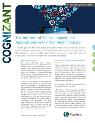 The Internet of Things: Impact and
Applications in the High-Tech Industry
To make good on the abundance of opportunities that accompany the IoT,
high-technology companies must retool how they spec, design and deliver
their products and services, and find new partners that can turn IP
addressability and awareness into business advantage.
Overview: IP Addressability Everywhere
Defining IoT
The IoT is a global system of IP-connected sensors,
actuators, networks, machines and devices.
It is made possible by the development and
proliferation of Internet Protocol (IP) addressable
devices connected to the Web. It represents a
dramatic leap in the Internet’s development, as
connections move beyond computing devices to
power billions of everyday devices, from parking
meters to home thermostats.2
IoT architecture can be represented by four
systems (see Figure 1, next page):3
1. Things: Thesearedefinedasuniquelyidentifiable
nodes,primarilysensorsthatcommunicatewithout
human interaction using IP connectivity.4
There
are millions of IP addressable “things” around us
already – from RFID tags to fitness bands – and
their numbers are expected to rise exponentially
as sensors become cheaper, smaller and more
power-efficient. Morgan Stanley estimates that
this number could be as high as 50 billion by 2020,
which translates to approximately 6.4 devices for
Executive Summary
The Internet of Things (IoT) is quickly
going mainstream. In fact, by 2020 there will be
nearly 50 billion Internet addressable and aware
devices — which translates into a $14.4 trillion
business opportunity, according to networking
vendor Cisco Systems, Inc. 1
However, along with
vast opportunity comes massive hype about how
the IoT is going to impact various industries and
change the way business is done.
Given its core IP, it comes as no surprise that high
technology is on the cusp of this mega-trend.
Acrosstheindustry,theIoTiscreatingopportunity
for newer models, channels and ways of delivering
adjacent services to end customers, meeting their
evolving needs for more personalized products.
To take advantage of the proliferating IoT,
high-technology vendors must first define
pertinent business cases that not only anticipate
customer requirements but enable them to
outmaneuver the competition. This white
paper helps to do this by cutting through the
technological maze to identify potential use
cases and key capabilities that will ensure IoT
implementation is smooth and seamless.
cognizant 20-20 insights | march 2015
•	 Cognizant 20-20 Insights
 