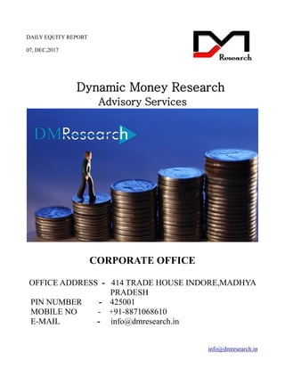 DAILY EQUITY REPORT
07, DEC,2017
info@dmresearch.in
Dynamic Money Research
Advisory Services
CORPORATE OFFICE
OFFICE ADDRESS - 414 TRADE HOUSE INDORE,MADHYA
PRADESH
PIN NUMBER - 425001
MOBILE NO - +91-8871068610
E-MAIL - info@dmresearch.in
 