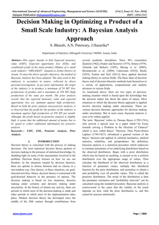 International Journal of Advanced Engineering, Management and Science (IJAEMS) [Vol-2, Issue-11, Nov- 2016]
Infogain Publication (Infogainpublication.com) ISSN : 2454-1311
www.ijaems.com Page | 1866
Decision Making in Optimizing a Product of a
Small Scale Industry: A Bayesian Analysis
Approach
S. Bharali, A.N. Patowary, J.Hazarika*
Department of Statistics, Dibrugarh University-786004, Assam, India
Abstract—This paper intends to find Expected monetary
value (EMV), Expected opportunity loss (EOL) and
conditional profit of the main product (Mukta) of a small
scale industry–“ORGAMAN” situated at Jorhat District of
Assam. To meet the above specific objectives, the method of
Bayesian Analysis has been adopted. The data used in this
endeavor is secondary in nature, collected by direct
personal investigation. As per prior information, the target
of the industry is to produce a minimum of 50 MT (low
production) of product and a maximum of 350 MT (high
production) of the same per month. The prior analysis
reveals that the expected monetary value and expected
opportunity loss are optimum against high production.
Based on both the prior analysis and posterior analysis, it
is observed that the profit for the product of the industry is
maximum against high production of 350 MT per month.
Although, the profit based on posterior analysis is slightly
high, it seems that the additional amount of money has to
be spend to collect additional information for posterior
analysis.
Keywords— EMV, EOL, Posterior Analysis, Prior
Analysis.
I. INTRODUCTION
Decision theory is concerned with the process of making
decisions. The term statistical decision theory pertains to
decision making in the presence of statistical knowledge, by
shedding light on some of the uncertainties involved in the
problem. Decision theory focuses on how we use our
freedom. In the situations treated by decision theorists,
there are options to choose between and we choose in a
non-random way. Our choices, in these situations, are goal-
directed activities. Hence, decision theory is concerned with
goal-directed behavior in the presence of options. The
decision making is based on two situations, decision
making under certainty and decision making under
uncertainty. In the history of almost any activity, there are
periods in which most of the decision-making is made and
other periods in which most of the implementation takes
place. Modern decision theory has developed since the
middle of the 20th century through contributions from
several academic disciplines. Since 90’s researchers
[Epstein (1962), Pauker and Kassirer (1975), Simon (1979),
Almeida and Bohoris (1995), Myung et al. (2005),
Broniatowski et al. (2009), Cukierman (2010), Reedy
(2010), Fenton and Neil (2011)] have applied decision
making theory in various fields. The basic ideas of decision
theory and of decision theoretic methods lend themselves to
a variety of applications, computational and analytic
advances in various fields.
As mentioned above, there are two types of decision-
making situation which is based upon the knowledge that
the decision maker has about the states of nature. Most
situations in which the decision theory approach is applied
involve decision making under uncertainty. There are
various decision theoretic approaches for decision making
under uncertainty. But in most cases, bayesian analysis is
seen to be widely applied.
The term ‘Bayesian’ refers to Thomas Bayes (1702-1761),
who proved a special case in a paper titled-“An Essay
towards solving a Problem in the Doctrine of Chances”
which is now called Bayes’ Theorem. Then Pierre-Simon
Laplace (1749-1827), introduced a general version of the
Bayes’ theorem and applied in celestial mechanics, medical
statistics, reliability, and jurisprudence. By definition,
bayesian analysis is a statistical procedure which endeavors
to estimate parameters of an underlying distribution based on
the observed distribution. Begin with a prior distribution
which may be based on anything, is assume to be a uniform
distribution over the appropriate range of values. Then
calculate the likelihood of the observed distribution as a
function of parameter values, multiply this likelihood
function by the prior distribution, and normalize to obtain a
unit probability over all possible values. This is called the
posterior distribution. The mode of the distribution is then
the parameter estimation and “probability intervals” can be
calculated using the standard procedure. Bayesian analysis is
controversial in the sense that the validity of the result
depends on how valid the prior distribution is, and this
cannot be assesses statistically.
 