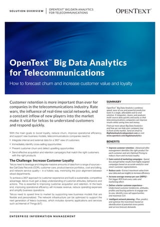 OPENTEXT™
BIG DATA ANALYTICS
FOR TELECOMMUNICATIONS
S O L U T I O N O V E R V I E W
E N T E R P R I S E I N F O R M AT I O N M A N A G E M E N T
SUMMARY
OpenText™
Big Data Analytics combines
speed, ease-of-use and powerful predictive
tools in a single, affordable end-to-end
solution. It integrates, cleans, and analyzes
multi-source data quickly and easily so that
telecommunications companies can improve
results while saving time and money.
Find out more about Big Data Analytics
and how we can help your company stay
in front of the market. Send an email to
BigDataAnalytics@opentext.com or visit
www.opentext.com/bigdataanalytics
BENEFITS
•	 Improve customer retention—Advanced offer
management identifies the right product for
each customer and sets Optimal Pricing to
reduce churn and increase loyalty.
•	 Gain control of marketing campaigns—Spend
less and get better results from highly targeted
campaigns based on accurate analytics and
smart customer segmentations.
•	 Reduce costs—Extract maximum value from
your data and use insights to increase efficiency.
•	 Increase average revenue per user (ARPU)—
Get bigger ROI from every sales and
marketing effort.
•	 Deliver a better customer experience—
Understand customer tendencies, attitudes,
profiles and buying patterns to engage one-
to-one, identify cross sell opportunities
and maximize CLV.
•	 Intelligent network planning—Plan, predict,
and optimize the investment based on
identification of potential stress points
and service forecast demands.
OpenText™
Big Data Analytics
for Telecommunications
How to forecast churn and increase customer value and loyalty
With the main goals to boost loyalty, reduce churn, improve operational efficiency,
and support new business models, telecommunications companies need to:
•	 Integrate internal and external data for a 360º view of customers
•	 Immediately identify cross-selling opportunities
•	 Prevent customer churn and detect upselling opportunities
•	 Send effective acquisition and retention campaigns that match the right customers
with the right products
The Challenge: Increase Customer Loyalty
Telcos need to leverage and integrate massive amounts of data from a range of sources—
like Call Data Records (CDR), customer care, product/service portfolios, cost and billing,
and network service quality— in a holistic way, minimizing the poor alignment between
siloed departments.
To achieve a 360º approach to customer experience and build a sustainable, competitive
advantage, telcos must gain a deep understanding of customer attitudes, behaviors and
actions. This is essential to improving customer acquisition and retention. In the back
end, improving operational efficiency will increase revenue, reduce operating expenses
and simplify business operations.
Telcos need to speed time to market by supporting new business models that are
flexible and personalized. The network infrastructure can be optimized to support the
next generation of teleco business, which includes dynamic applications and services
such as Internet of Things (IoT).
Customer retention is more important than ever for
companies in the telecommunications industry. Rate
wars, the influence of real-time social networks, and
a constant inflow of new players into the market
make it vital for telcos to understand customers
and respond quickly.
 