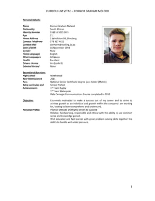 CURRICULUM VITAE – CONNOR GRAHAM MCLEOD
1
Personal Details:
Name Connor Graham Mcleod
Nationality South African
Identity Number 931116 5025 08 3
Age 21
Home Address 1 Windblom Rd, Blouberg
Contact Telephone 079 417 4622
Contact Mail connorm@xselling.co.za
Date of Birth 16 November 1993
Gender Male
Home Language English
Other Languages Afrikaans
Health Excellent
Drivers Licence Yes (code 8)
Criminal Record None
Secondary Education:
High School Northwood
Year Matriculated 2011
Pass National Senior Certificate degree pass holder (Matric)
Extra-curricular and
Achievements
School Prefect
1st
Team Rugby
1st
Team Waterpolo
Dale Carnegie Communications Course completed in 2010
Objective: Extremely motivated to make a success out of my career and to strive to
achieve growth as an individual and growth within the company I am working
for, looking to learn comprehend and understand.
Personal Profile: Positive attitude and highly driven to succeed
Reliable, hardworking, responsible and ethical with the ability to use common
sense and knowledge gained.
Well educated and fast learner with great problem solving skills together the
ability to handle well under pressure.
 