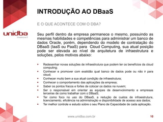 INTRODUÇÃO AO DBaaS
www.unidba.com.br 10
E O QUE ACONTECE COM O DBA?
Seu perfil dentro da empresa permanece o mesmo, possuindo as
mesmas habilidades e competências para administrar um banco de
dados Oracle, porém, dependendo do modelo de contratação do
DBaaS (IaaS ou PaaS) para Cloud Computing, sua atual posição
pode ser elevada ao nível de arquitetura de infraestrutura e
soluções, pelos motivos abaixo:
 Redesenhar novas soluções de infraestrutura que podem ter os benefícios da cloud
computing;
 Conhecer e promover com exatidão qual banco de dados pode ou não ir para
cloud;
 Conhecer muito bem a sua atual condição de infraestrutura;
 Conhecer o comportamento das aplicações da empresa;
 Saber os pontos fracos e fortes de colocar os dados na nuvem;
 Ser o responsável em orientar as equipes de desenvolvimento e empresas
terceiras de como trabalhar com o DBaaS;
 Ter como foco no uso do DBaaS, a redução de custos de infraestrutura,
licenciamento, eficiência na administração e disponibilidade de acesso aos dados;
 Ter melhor controle e estudo sobre o seu Plano de Capacidade de cada aplicação.
 