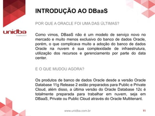 INTRODUÇÃO AO DBaaS
www.unidba.com.br 11
POR QUE A ORACLE FOI UMA DAS ÚLTIMAS?
Como vimos, DBaaS não é um modelo de serviço novo no
mercado e muito menos exclusivo do banco de dados Oracle,
porém, o que complicava muito a adoção do banco de dados
Oracle na nuvem é sua complexidade de infraestrutura,
utilização dos recursos e gerenciamento por parte do data
center.
E O QUE MUDOU AGORA?
Os produtos de banco de dados Oracle desde a versão Oracle
Database 11g Release 2 estão preparados para Public e Private
Cloud, além disso, a última versão do Oracle Database 12c é
totalmente preparada para trabalhar em nuvem, seja em
DBaaS, Private ou Public Cloud através do Oracle Multitenant.
 