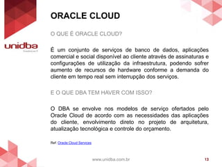 ORACLE CLOUD
www.unidba.com.br 13
O QUE É ORACLE CLOUD?
É um conjunto de serviços de banco de dados, aplicações
comercial e social disponível ao cliente através de assinaturas e
configurações de utilização da infraestrutura, podendo sofrer
aumento de recursos de hardware conforme a demanda do
cliente em tempo real sem interrupção dos serviços.
E O QUE DBA TEM HAVER COM ISSO?
O DBA se envolve nos modelos de serviço ofertados pelo
Oracle Cloud de acordo com as necessidades das aplicações
do cliente, envolvimento direto no projeto de arquitetura,
atualização tecnológica e controle do orçamento.
Ref: Oracle Cloud Services
 