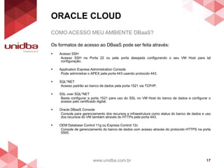 ORACLE CLOUD
www.unidba.com.br 17
COMO ACESSO MEU AMBIENTE DBaaS?
Os formatos de acesso ao DBaaS pode ser feita através:
 Acesso SSH
Acesso SSH na Porta 22 ou pela porta desejada configurando o seu VM Host para tal
configuração.
 Application Express Administration Console
Pode administrar o APEX pela porta 443 usando protocolo 443.
 SQL*NET
Acesso padrão ao banco de dados pela porta 1521 via TCP/IP.
 SSL over SQL*NET
Basta configurar a porta 1521 para uso do SSL no VM Host do banco de dados e configurar o
acesso pelo certificado digital.
 Oracle DBaaS Console
Console para gerenciamento dos recursos e infraestrutura como status do banco de dados e uso
dos recursos do VM também através do HTTPs pela porta 443.
 OEM Database Control 11g ou Express Control 12c
Console de gerenciamento do banco de dados com acesso através do protocolo HTTPS na porta
5500.
 