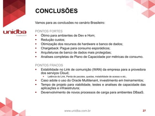 CONCLUSÕES
www.unidba.com.br 27
Vamos para as conclusões no cenário Brasileiro:
PONTOS FORTES
 Ótimo para ambientes de Dev e Hom;
 Redução custos;
 Otimização dos recursos de hardware e banco de dados;
 Chargeback: Pague para consumo esporádicos;
 Arquiteturas de banco de dados mais protegidas;
 Analises completas de Plano de Capacidade por métricas de consumo.
PONTOS FRACOS
 Estabilidade no Link de comunição (WAN) da empresa para a provedora
dos serviços Cloud;
 Latência do Link, Perda de pacotes, quedas, instabilidade de acesso e etc..
 Caso adote o uso do Oracle Multitenant, investimento em treinamentos;
 Tempo de projeto para viabilidade, testes e analises de capacidade das
aplicações e infraestrutura;
 Devenvolvimento de novos processos de carga para ambientes DBaaS.
 