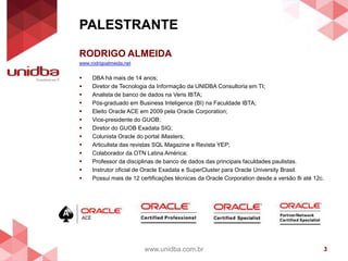 PALESTRANTE
www.unidba.com.br 3
RODRIGO ALMEIDA
www.rodrigoalmeida.net
 DBA há mais de 14 anos;
 Diretor de Tecnologia da Informação da UNIDBA Consultoria em TI;
 Analista de banco de dados na Veris IBTA;
 Pós-graduado em Business Inteligence (BI) na Faculdade IBTA;
 Eleito Oracle ACE em 2009 pela Oracle Corporation;
 Vice-presidente do GUOB;
 Diretor do GUOB Exadata SIG;
 Colunista Oracle do portal iMasters;
 Articulista das revistas SQL Magazine e Revista YEP;
 Colaborador da OTN Latina América;
 Professor da disciplinas de banco de dados das principais faculdades paulistas.
 Instrutor oficial de Oracle Exadata e SuperCluster para Oracle University Brasil.
 Possui mais de 12 certificações técnicas da Oracle Corporation desde a versão 8i até 12c.
 