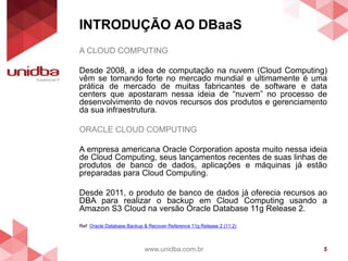 INTRODUÇÃO AO DBaaS
www.unidba.com.br 5
A CLOUD COMPUTING
Desde 2008, a idea de computação na nuvem (Cloud Computing)
vêm se tornando forte no mercado mundial e ultimamente é uma
prática de mercado de muitas fabricantes de software e data
centers que apostaram nessa ideia de “nuvem” no processo de
desenvolvimento de novos recursos dos produtos e gerenciamento
da sua infraestrutura.
ORACLE CLOUD COMPUTING
A empresa americana Oracle Corporation aposta muito nessa ideia
de Cloud Computing, seus lançamentos recentes de suas linhas de
produtos de banco de dados, aplicações e máquinas já estão
preparadas para Cloud Computing.
Desde 2011, o produto de banco de dados já oferecia recursos ao
DBA para realizar o backup em Cloud Computing usando a
Amazon S3 Cloud na versão Oracle Database 11g Release 2.
Ref: Oracle Database Backup & Recover Reference 11g Release 2 (11.2)
 