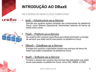 INTRODUÇÃO AO DBaaS
www.unidba.com.br 6
OS 4 MODELOS PARA CLOUD COMPUTING
 IaaS – Infrastructure-as-a-Service
Permite aos usuários acesso completo aos componentes da plataforma
Cloud, como Sistema Operacional, ferramentas externas do banco de
dados entre outros.
 PaaS – Platform-as-a-Service
Os usuários têm acessos específicos para desenvolvimento e entrega
de serviços que estão sendo executados na plataforma Cloud.
 DBaaS – DataBase-as-a-Service
Entrega aos usuários e aplicações acesso aos serviços de banco de
dados que estão hospedados na plataforma Cloud.
 SaaS – Software-as-a-Service
Fornece o acesso aos usuários dos serviços das aplicações que estão
sendo executadas na plataforma Cloud, como ODI, OBIEE ou EBS.
 