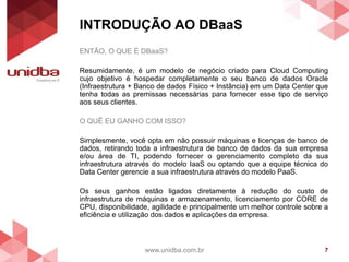 INTRODUÇÃO AO DBaaS
www.unidba.com.br 7
ENTÃO, O QUE É DBaaS?
Resumidamente, é um modelo de negócio criado para Cloud Computing
cujo objetivo é hospedar completamente o seu banco de dados Oracle
(Infraestrutura + Banco de dados Físico + Instância) em um Data Center que
tenha todas as premissas necessárias para fornecer esse tipo de serviço
aos seus clientes.
O QUÊ EU GANHO COM ISSO?
Simplesmente, você opta em não possuir máquinas e licenças de banco de
dados, retirando toda a infraestrutura de banco de dados da sua empresa
e/ou área de TI, podendo fornecer o gerenciamento completo da sua
infraestrutura através do modelo IaaS ou optando que a equipe técnica do
Data Center gerencie a sua infraestrutura através do modelo PaaS.
Os seus ganhos estão ligados diretamente à redução do custo de
infraestrutura de máquinas e armazenamento, licenciamento por CORE de
CPU, disponibilidade, agilidade e principalmente um melhor controle sobre a
eficiência e utilização dos dados e aplicações da empresa.
 
