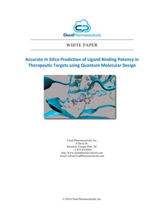 © 2016 Cloud Pharmaceuticals, Inc.
WHITE PAPER
Accurate	In	Silico	Prediction	of	Ligand	Binding	Potency	in	
Therapeutic	Targets	using	Quantum	Molecular	Design
Cloud Pharmaceuticals, Inc.
6 Davis Dr.
Research Triangle Park, NC
+1 919.424.6894
http://www.cloudpharmaceuticals.com
Email: info@CloudPharmaceuticals.com
 