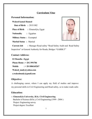Curriculum Vitae
Personal Information:
Waleed kamal Hamed
Date of Birth : 29/5/1982
Place of Birth : Elmenofyia, Egypt
Nationality : Egyptian
Military Status : Exempted
Marital Status : Married
Current Job : Manager Road safety “Road Safety Audit and Road Safety
Inspection” at General Authority for Roads, Bridges “GARBLT”
Contact Address:
El Monofia - Egypt
Phone Home : + 20 2 991784
Mobile : + 20 1006165267
Waleed_mady@yahoo.com
e.waleedmady@gmail.com
Objective:
A challenging career, where I can apply my field of studies and improve
my personal skills in Civil Engineering and Road safety, so to make roads safer.
Education:
1- Elmenofyia University, B.Sc. Civil Engineering
Bachelor of Science (B.Sc.), Civil Engineering (1999 - 2004 )
Project: Engineering survey
Project degree: Excellent
1
 
