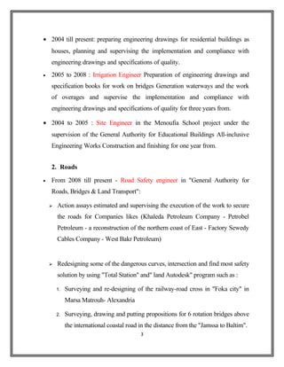 • 2004 till present: preparing engineering drawings for residential buildings as
houses, planning and supervising the implementation and compliance with
engineering drawings and specifications of quality.
• 2005 to 2008 : Irrigation Engineer Preparation of engineering drawings and
specification books for work on bridges Generation waterways and the work
of overages and supervise the implementation and compliance with
engineering drawings and specifications of quality for three years from.
• 2004 to 2005 : Site Engineer in the Menoufia School project under the
supervision of the General Authority for Educational Buildings All-inclusive
Engineering Works Construction and finishing for one year from.
2. Roads
• From 2008 till present - Road Safety engineer in "General Authority for
Roads, Bridges & Land Transport":
 Action assays estimated and supervising the execution of the work to secure
the roads for Companies likes (Khaleda Petroleum Company - Petrobel
Petroleum - a reconstruction of the northern coast of East - Factory Sewedy
Cables Company - West Bakr Petroleum)
 Redesigning some of the dangerous curves, intersection and find most safety
solution by using "Total Station" and" land Autodesk" program such as :
1. Surveying and re-designing of the railway-road cross in "Foka city" in
Marsa Matrouh- Alexandria
2. Surveying, drawing and putting propositions for 6 rotation bridges above
the international coastal road in the distance from the "Jamssa to Baltim".
3
 