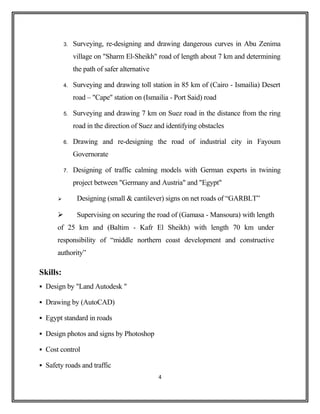 3. Surveying, re-designing and drawing dangerous curves in Abu Zenima
village on "Sharm El-Sheikh" road of length about 7 km and determining
the path of safer alternative
4. Surveying and drawing toll station in 85 km of (Cairo - Ismailia) Desert
road – "Cape" station on (Ismailia - Port Said) road
5. Surveying and drawing 7 km on Suez road in the distance from the ring
road in the direction of Suez and identifying obstacles
6. Drawing and re-designing the road of industrial city in Fayoum
Governorate
7. Designing of traffic calming models with German experts in twining
project between "Germany and Austria" and "Egypt"
 Designing (small & cantilever) signs on net roads of “GARBLT”
 Supervising on securing the road of (Gamasa - Mansoura) with length
of 25 km and (Baltim - Kafr El Sheikh) with length 70 km under
responsibility of “middle northern coast development and constructive
authority”
Skills:
 Design by "Land Autodesk "
 Drawing by (AutoCAD)
 Egypt standard in roads
 Design photos and signs by Photoshop
 Cost control
 Safety roads and traffic
4
 