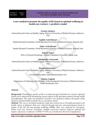 Volume 2 Issue 3
December 2015
INTERNATIONAL JOURNAL OF HUMANITIES AND
CULTURAL STUDIES ISSN 2356-5926
http://www.ijhcs.com/index.php/ijhcs/index Page 1123
A new method to promote the quality of life based on spiritual wellbeing in
health care workers: A predictive model
SArash Ackabery
Iranian Research Center on Healthy Aging, Sabzevar University of Medical Sciences, Sabzevar,
Iran
Sepideh Arab Khazaei
Student Research Committee, North Khorasan University of Medical Sciences, Bojnurd, Iran
Sahar Arab Khazaei
Student Research Committee, North Khorasan University of Medical Sciences, Bojnurd, Iran
Zohreh Naderi
M.Sc of Clinical Psychology, Allameh Tabatabaei University, Tehran, Iran
Abdolghader Assarroudi
Iranian Research Center on Healthy Aging, Sabzevar University of Medical Sciences, Sabzevar,
Iran
Houman Kamranian *
Iranian Research Center on Healthy Aging, Sabzevar University of Medical Sciences, Sabzevar,
Iran
Corresponding author: drkamranian@yahoo.com
Mohsen Yaghubi
Department of Cardiology, Day Hospital, Torbat Heydariyeh University of Medical Sciences,
Torbat Heydariyeh, Iran
Abstract
Background: Promotion in quality of life is an important goal of health care systems. Spiritual
health can be improved by harmonizing various aspects of life and improvement of mental health
and adjustment. This study was designed to provide a new method to enhance the quality of life
based on spiritual health in health care as a predictive model.
Methods: This was a correlation predictive study that carried out on 84 health personnel in all
health centers in Bojnurd. Data was collected through interview and questionnaire based on
quality of life (SF 36) and spiritual wellbeing (SWBS). Data were analyzed by Chi-square,
Fisher exact test, Pearson correlation, multiple regression analysis (stepwise method) and
logistic regression, in software 22 SPSS. P<0.05 was considered as the level of significance.
 