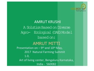 AMRUT KRUSHI
A SolutionBasedonDiverse
Agro- Ecological(DAE)Model
basedon:
AMRUT MITTI
Presentation on – 9th and 10th May,
2017 Natural Farming Summit
1.0,
Art of living center, Bengaluru Karnataka,
India - 560082
 