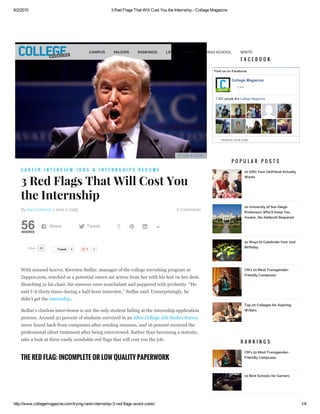 6/2/2015 3 Red Flags That Will Cost You the Internship ­ College Magazine
http://www.collegemagazine.com/trying­land­internship­3­red­flags­avoid­costs/ 1/4
F L I C K R . C O M
0 Comments
56SHARES
By Bari Goldman | June 2, 2015
46Like Tweet 4
With amused horror, Kiersten Sedlar, manager of the college recruiting program at
Zappos.com, watched as a potential intern sat across from her with his feet on her desk.
Slouching in his chair, his answers were nonchalant and peppered with profanity. “He
said f–k thirty times during a half­hour interview,” Sedlar said. Unsurprisingly, he
didn’t get the internship.
Sedlar’s clueless interviewee is not the only student failing at the internship application
process. Around 50 percent of students surveyed in an After College Job Seeker Survey
never heard back from companies after sending resumes, and 16 percent received the
professional silent treatment after being interviewed. Rather than becoming a statistic,
take a look at three easily avoidable red flags that will cost you the job.
C A R E E R I N T E R V I E W J O B S & I N T E R N S H I P S R E S U M E
3 Red Flags That Will Cost You
the Internship
THE RED FLAG: INCOMPLETE OR LOW QUALITY PAPERWORK
 Share  Tweet    ­
Find us on Facebook
College Magazine
7,207 people like College Magazine.
Facebook social plugin
Like
F A C E B O O K
P O P U L A R P O S T S
10 Gifts Your Girlfriend Actually
Wants
10 University of San Diego
Professors Who'll Keep You
Awake...No Adderall Required
21 Ways to Celebrate Your 21st
Birthday
CM's 10 Most Transgender-
Friendly Campuses
Top 20 Colleges for Aspiring
Writers
R A N K I N G S
CM’s 10 Most Transgender-
Friendly Campuses
10 Best Schools for Gamers
0
CAMPUS MAJORS RANKINGS LIFE CAREER HIGH SCHOOL WRITE
 