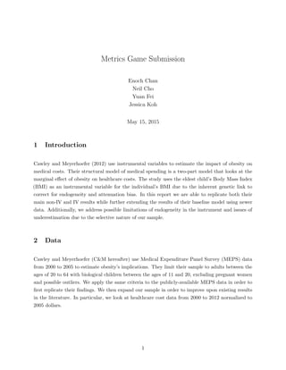 Metrics Game Submission
Enoch Chan
Neil Cho
Yuan Fei
Jessica Koh
May 15, 2015
1 Introduction
Cawley and Meyerhoefer (2012) use instrumental variables to estimate the impact of obesity on
medical costs. Their structural model of medical spending is a two-part model that looks at the
marginal eﬀect of obesity on healthcare costs. The study uses the eldest child’s Body Mass Index
(BMI) as an instrumental variable for the individual’s BMI due to the inherent genetic link to
correct for endogeneity and attenuation bias. In this report we are able to replicate both their
main non-IV and IV results while further extending the results of their baseline model using newer
data. Additionally, we address possible limitations of endogeneity in the instrument and issues of
underestimation due to the selective nature of our sample.
2 Data
Cawley and Meyerhoefer (C&M hereafter) use Medical Expenditure Panel Survey (MEPS) data
from 2000 to 2005 to estimate obesity’s implications. They limit their sample to adults between the
ages of 20 to 64 with biological children between the ages of 11 and 20, excluding pregnant women
and possible outliers. We apply the same criteria to the publicly-available MEPS data in order to
ﬁrst replicate their ﬁndings. We then expand our sample in order to improve upon existing results
in the literature. In particular, we look at healthcare cost data from 2000 to 2012 normalized to
2005 dollars.
1
 