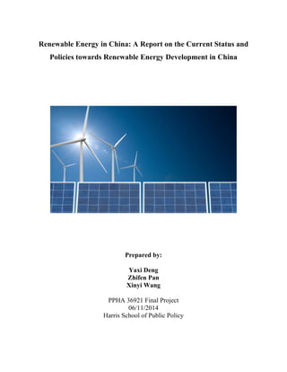 Renewable Energy in China: A Report on the Current Status and
Policies towards Renewable Energy Development in China
	
  
Prepared by:
Yaxi Deng
Zhifen Pan
Xinyi Wang
PPHA 36921 Final Project
06/11/2014
Harris School of Public Policy
 