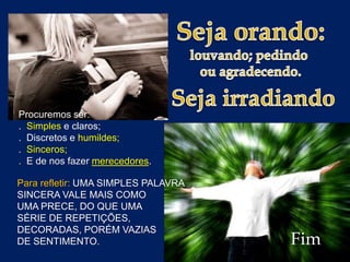 Procuremos ser:
. Simples e claros;
. Discretos e humildes;
. Sinceros;
. E de nos fazer merecedores.
Para refletir: UMA SIMPLES PALAVRA
SINCERA VALE MAIS COMO
UMA PRECE, DO QUE UMA
SÉRIE DE REPETIÇÕES,
DECORADAS, PORÉM VAZIAS
DE SENTIMENTO.

Fim

 