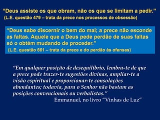 “Em qualquer posição de desequilíbrio, lembra-te de que
a prece pode trazer-te sugestões divinas, ampliar-te a
visão espiritual e proporcionar-te consolações
abundantes; todavia, para o Senhor não bastam as
posições convencionais ou verbalistas.”
Emmanuel, no livro “Vinhas de Luz”

 