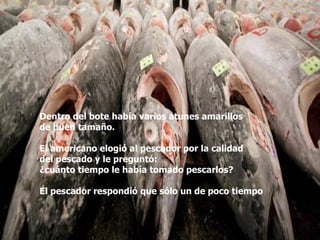 Dentro del bote había varios atunes amarillos  de buen tamaño.  El americano elogió al pescador por la calidad  del pescado y le preguntó:  ¿cuánto tiempo le había tomado pescarlos? El pescador respondió que sólo un de poco tiempo 