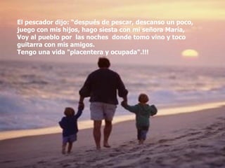 El pescador dijo: “después de pescar, descanso un poco, juego con mis hijos, hago siesta con mi señora María,  Voy al pueblo por  las noches  donde tomo vino y toco  guitarra con mis amigos.  Tengo una vida "placentera y ocupada".!!! 