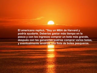 El americano replicó, "Soy un MBA de Harvard y  podría ayudarte. Deberías gastar más tiempo en la  pesca y con los ingresos comprar un bote más grande,  después con las ganancias podrías comprar varios botes,  y eventualmente tendrías una flota de botes pesqueros. 