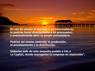 En vez de vender el pescado a un intermediario,  lo podrías hacer directamente a un procesador,  y eventualmente abrir tu propia procesadora. Podrías así mismo controlar la producción,  el procesamiento y la distribución. Deberías salir de este pequeño pueblo e irte a  La Capital, donde manejarías tu empresa en expansión". 