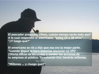 El pescador preguntó, ¿Pero, cuánto tiempo tarda todo eso? A lo cual respondió el americano, "entre 15 y 20 años". "¿Y luego qué?" El americano se rió y dijo que esa era la mejor parte. "Cuando llegue la hora deberías anunciar un IPO  (Oferta inicial de acciones) y vender las acciones de  tu empresa al público. Te volverás rico, tendrás millones. "Millones ... y ¿luego qué?"  
