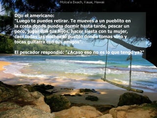 Dijo el americano:  "Luego te puedes retirar. Te mueves a un pueblito en  la costa donde puedes dormir hasta tarde, pescar un  poco, jugar con tus hijos, hacer siesta con tu mujer,  caer todas las noches al pueblo donde tomas vino y  tocas guitarra con tus amigos". El pescador respondió: "¿Acaso eso no es lo que tengo ya?" 