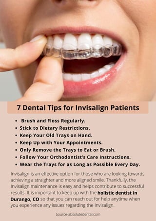 Brush and Floss Regularly.
Stick to Dietary Restrictions.
Keep Your Old Trays on Hand.
Keep Up with Your Appointments.
Only Remove the Trays to Eat or Brush.
Follow Your Orthodontist’s Care Instructions.
Wear the Trays for as Long as Possible Every Day.
Invisalign is an effective option for those who are looking towards
achieving a straighter and more aligned smile. Thankfully, the
Invisalign maintenance is easy and helps contribute to successful
results. It is important to keep up with the
so that you can reach out for help anytime when
you experience any issues regarding the Invisalign.
holistic dentist in
Durango, CO
7 Dental Tips for Invisalign Patients
Source-absolutedental.com
 