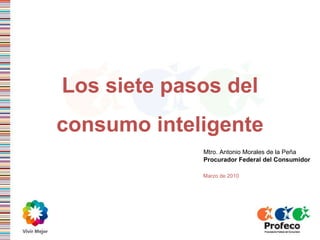 Los siete pasos del consumo inteligente Mtro. Antonio Morales de la Pe ña Procurador Federal del Consumidor Marzo de 2010 